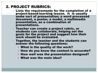 2. PROJECT RUBRICS:
- Lists the requirements for the completion of a
project-based-learning lesson. It is usually
some sort of presentation; a word processed
document, a poster, a model, a multimedia
presentation, as a combination of
presentations.
- Teacher can create a project rubric, or
students can collaborate, helping set the
goals for the project and suggest how their
work should be evaluated.
- Together, the teacher and the students can
answer the following questions:
 What is the quality of the work?
 How do you know the content is accurate?
 How well was the presentation designed?
 What was the main idea?
 