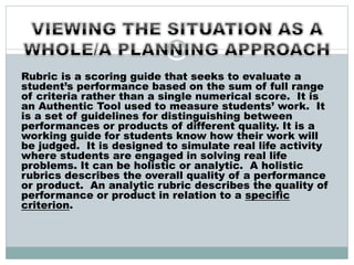 Rubric is a scoring guide that seeks to evaluate a
student’s performance based on the sum of full range
of criteria rather than a single numerical score. It is
an Authentic Tool used to measure students’ work. It
is a set of guidelines for distinguishing between
performances or products of different quality. It is a
working guide for students know how their work will
be judged. It is designed to simulate real life activity
where students are engaged in solving real life
problems. It can be holistic or analytic. A holistic
rubrics describes the overall quality of a performance
or product. An analytic rubric describes the quality of
performance or product in relation to a specific
criterion.
 