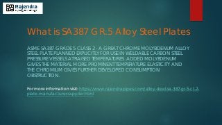 What is SA387 GR.5 Alloy Steel Plates
ASME SA387 GRADE 5 CLASS 2 - A GREAT CHROME MOLYBDENUM ALLOY
STEEL PLATE PLANNED EXPLICITLY FOR USE IN WELDABLE CARBON STEEL
PRESSURE VESSELS AT RAISED TEMPERATURES. ADDED MOLYBDENUM
GIVES THE MATERIAL MORE PROMINENT TEMPERATURE ELASTICITY AND
THE CHROMIUM GIVES FURTHER DEVELOPED CONSUMPTION
OBSTRUCTION.
For more information visit: https://www.rajendrapipes.com/alloy-steel-sa-387-gr-5-cl-2-
plate-manufacturer-supplier.html
 