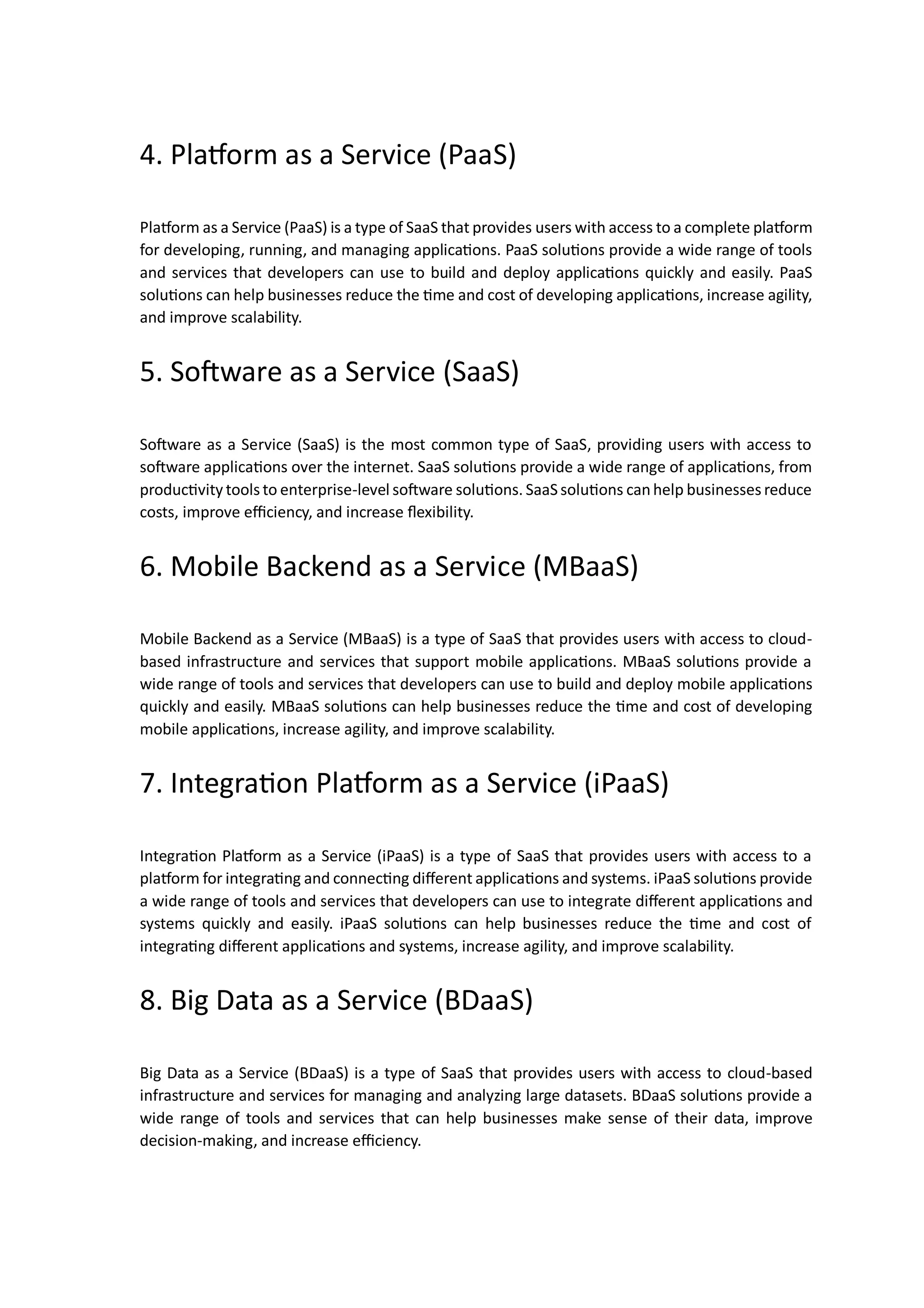 4. Platform as a Service (PaaS)
Platform as a Service (PaaS) is a type of SaaS that provides users with access to a complete platform
for developing, running, and managing applications. PaaS solutions provide a wide range of tools
and services that developers can use to build and deploy applications quickly and easily. PaaS
solutions can help businesses reduce the time and cost of developing applications, increase agility,
and improve scalability.
5. Software as a Service (SaaS)
Software as a Service (SaaS) is the most common type of SaaS, providing users with access to
software applications over the internet. SaaS solutions provide a wide range of applications, from
productivity tools to enterprise-level software solutions. SaaSsolutions canhelp businesses reduce
costs, improve efficiency, and increase flexibility.
6. Mobile Backend as a Service (MBaaS)
Mobile Backend as a Service (MBaaS) is a type of SaaS that provides users with access to cloud-
based infrastructure and services that support mobile applications. MBaaS solutions provide a
wide range of tools and services that developers can use to build and deploy mobile applications
quickly and easily. MBaaS solutions can help businesses reduce the time and cost of developing
mobile applications, increase agility, and improve scalability.
7. Integration Platform as a Service (iPaaS)
Integration Platform as a Service (iPaaS) is a type of SaaS that provides users with access to a
platform for integrating and connecting different applications and systems. iPaaS solutions provide
a wide range of tools and services that developers can use to integrate different applications and
systems quickly and easily. iPaaS solutions can help businesses reduce the time and cost of
integrating different applications and systems, increase agility, and improve scalability.
8. Big Data as a Service (BDaaS)
Big Data as a Service (BDaaS) is a type of SaaS that provides users with access to cloud-based
infrastructure and services for managing and analyzing large datasets. BDaaS solutions provide a
wide range of tools and services that can help businesses make sense of their data, improve
decision-making, and increase efficiency.
 