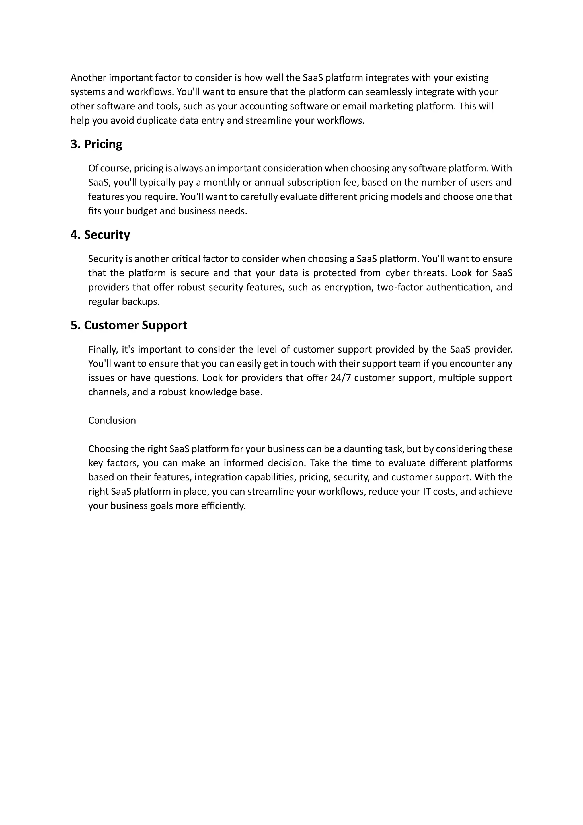Another important factor to consider is how well the SaaS platform integrates with your existing
systems and workflows. You'll want to ensure that the platform can seamlessly integrate with your
other software and tools, such as your accounting software or email marketing platform. This will
help you avoid duplicate data entry and streamline your workflows.
3. Pricing
Of course, pricing is always animportant consideration whenchoosing any software platform. With
SaaS, you'll typically pay a monthly or annual subscription fee, based on the number of users and
features you require. You'll want to carefully evaluate different pricing models and choose one that
fits your budget and business needs.
4. Security
Security is another critical factor to consider when choosing a SaaS platform. You'll want to ensure
that the platform is secure and that your data is protected from cyber threats. Look for SaaS
providers that offer robust security features, such as encryption, two-factor authentication, and
regular backups.
5. Customer Support
Finally, it's important to consider the level of customer support provided by the SaaS provider.
You'll want to ensure that you can easily get in touch with their support team if you encounter any
issues or have questions. Look for providers that offer 24/7 customer support, multiple support
channels, and a robust knowledge base.
Conclusion
Choosing the right SaaS platform for your business can be a daunting task, but by considering these
key factors, you can make an informed decision. Take the time to evaluate different platforms
based on their features, integration capabilities, pricing, security, and customer support. With the
right SaaS platform in place, you can streamline your workflows, reduce your IT costs, and achieve
your business goals more efficiently.
 