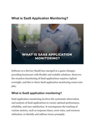 What is SaaS Application Monitoring?
Software as a Service (SaaS) has emerged as a game-changer,
providing businesses with flexible and scalable solutions. However,
the seamless functioning of SaaS applications requires vigilant
oversight, and this is where SaaS application monitoring comes into
play.
What is SaaS application monitoring?
SaaS application monitoring involves the systematic observation
and analysis of SaaS applications to ensure optimal performance,
reliability, and user satisfaction. It encompasses the tracking of
various metrics, such as response times, error rates, and resource
utilization, to identify and address issues promptly.
 