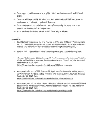  SaaS apps provides access to sophisticated applications such as ERP and
CRM.
 SaaS provides pay only for what you use services which helps to scale up
and down according to the level of usage.
 SaaS makes easy to mobilize your workforce easily because users can
access your services from anywhere.
 SaaS enables the cloud based access from any platform.
References
 Could Cohesity mature into the new VMware or AWS? New CEO Sanjay Poonen weighs
in. (2022, September 1). SiliconANGLE. https://siliconangle.com/2022/09/01/cohesity-
mature-new-vmware-aws-new-ceo-sanjay-poonen-weighs-vmwareexplore/
 What is SaaS? Software as a Service | Microsoft Azure. (n.d.). Azure.microsoft.com.
 Amazon Web Services. (2022a, January 20). Amdocs leverages the SaaS model to deliver
choice and flexibility to customers | Amazon Web Services [Video]. YouTube. Retrieved
September 16, 2022, from
https://www.youtube.com/watch?v=saVD9wbqYR4&feature=youtu.be
 Amazon Web Services. (2022, February 3). Caplin launches innovative trading solution
w/ AWS Partner, The Scale Factory | Amazon Web Services [Video]. YouTube. Retrieved
September 16, 2022, from
https://www.youtube.com/watch?v=M9RET529VkY+&feature=youtu.be
 Amazon Web Services. (2022b, February 2). Exasol builds & launches a high-performance
SaaS analytics database solution | Amazon Web Services [Video]. YouTube. Retrieved
September 16, 2022, from
https://www.youtube.com/watch?v=SnhbnreaIKA+&feature=youtu.be
 