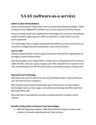 SAAS (software-as-a service)
WHAT IS SAAS FOR BUSINESS?
Every business growth today relies much on cloud computing technologies. Major
companies have adopted the software-as-a service (Saas) for their businesses.
Amazon and Microsoft have adopted this technologies as a business and software
model to enable organizations to offer its solutions in a low-friction, service-
centric approach.
This technology relies on agility and operational efficiency as the cornerstones of
a business strategy that promotes growth, reach and innovation.
SaaS at AWS
Amazon cloud provides a broad range of resources and tools for organizations at
all stages of SaaS transformation.
SaaS technologies have helped AWS to reduce time to development for minimum
viable 30-50%, increase in gross margin up to 70%, reduced time to launch in net
new market products at 69-77% and increase in operating margins of about 41%.
Microsoft SaaS Technology
SaaS allows all users to connect to and use cloud-based apps in Microsoft Azure
over the Internet from anywhere.
Microsoft launched several cloud-based apps and has been running multiple
technologies such as email, skype, and outlook calendaring and office tools like
Microsoft Office 365.
Microsoft Azure SaaS platform provides multiple solutions to today’s world
interest.
Benefits of Microsoft and Amazon SaaS technologies
 AWS ISV Migration program, AWS ISV Accelerate Program creates wide
customer networks expanding clients’ base services.
 