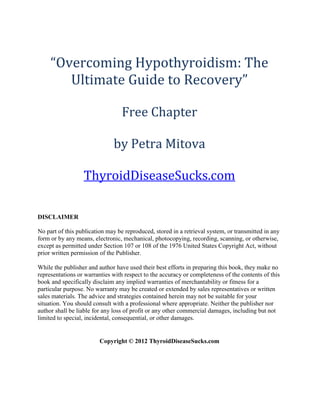“Overcoming Hypothyroidism: The
        Ultimate Guide to Recovery”

                                  Free Chapter

                              by Petra Mitova

                  ThyroidDiseaseSucks.com

DISCLAIMER

No part of this publication may be reproduced, stored in a retrieval system, or transmitted in any
form or by any means, electronic, mechanical, photocopying, recording, scanning, or otherwise,
except as permitted under Section 107 or 108 of the 1976 United States Copyright Act, without
prior written permission of the Publisher.

While the publisher and author have used their best efforts in preparing this book, they make no
representations or warranties with respect to the accuracy or completeness of the contents of this
book and specifically disclaim any implied warranties of merchantability or fitness for a
particular purpose. No warranty may be created or extended by sales representatives or written
sales materials. The advice and strategies contained herein may not be suitable for your
situation. You should consult with a professional where appropriate. Neither the publisher nor
author shall be liable for any loss of profit or any other commercial damages, including but not
limited to special, incidental, consequential, or other damages.


                         Copyright © 2012 ThyroidDiseaseSucks.com
 
