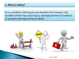 1. What is Safety?
It is a condition which gives you freedom from hazard, risk,
accident which may cause injury, damage and loss to material
or property damage and even death.
Mr. U.S. Jadhav
 