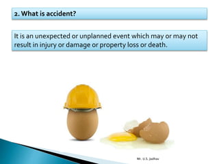 2. What is accident?
It is an unexpected or unplanned event which may or may not
result in injury or damage or property loss or death.
Mr. U.S. Jadhav