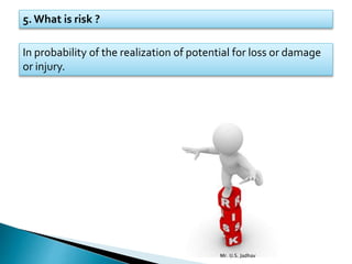 5. What is risk ?
In probability of the realization of potential for loss or damage
or injury.
Mr. U.S. Jadhav