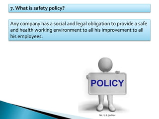 7. What is safety policy?
Any company has a social and legal obligation to provide a safe
and health working environment to all his improvement to all
his employees.
Mr. U.S. Jadhav