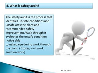 8. What is safety audit?
The safety audit is the process that
identifies un-safe conditions and
unsafe acts the plant and
recommended safety
improvement. Walk through It
evaluates the unsafe condition
notice able
to naked eye during work through
the plant. ( Stores, civil work,
erection work)
Mr. U.S. Jadhav