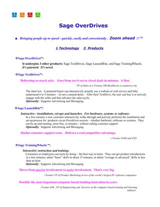 Sage OverDrives

■ Bringing people up to speed - quickly, easily and conveniently . Zoom ahead !! SM.

                                 1 Technology              3 Products


Sage OverDrivestm:
     It underpins 3 other products: Sage TestDrives, Sage LaunchRite, and Sage TrainingWheels.
     It's patented. It's novel.

Sage TestDrivestm:
   Delivering no-touch sales. Goes from test it out to closed deals in minutes. A first.
                                                    VP of Sales at a Fortune 500 Healthcare e-commerce site.

       The ideal test: A potential buyer can interactively actually use a website or web service and fully
       understand it in 5 minutes – its not a canned demo. After their TestDrive, the user can buy it or actively
       engage with the seller and thus advance the sales-cycle.
       Optionally: Supports Advertising and Messaging.

Sage LaunchRitetm:
   Interactive - installations, set-ups and launches. For hardware, systems or software:
       In a few minutes a new customer interactively walks through and actively performs the installation and
       set-up process for products via an Overdrives session – whether hardware, software or systems. They
       can be up and running, error-free, in minutes - without calling customer support.
       Optionally: Supports Advertising and Messaging.

   Slashes customer support costs. Delivers a real competitive advantage.
                                                                                    - Former COO and CIO.

Sage TrainingWheels tm:
     Interactive instruction and training:
       Customers or employees can learn by doing – the best way to learn. They can get product introductions
       in a few minutes, attain “basic” skills in about 15 minutes, or attain “average or advanced” skills in less
       than an hour.
       Optionally: Supports Advertising and Messaging.

  Moves from passive involvement to active involvement. That's very big.
                       - Former VP of Product Marketing at two of the world’s largest PC software companies.

  Possibly the most important computer based training innovation in years.
                   - Former GM , VP of Engineering and Services in the computer based training and learning
                                                                                                  industry.
 