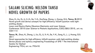 SALAMI SLICING: NELSON TANSU
NOVEL GROWTH OF PAPERS
Zhao, H., Liu, G., Li, X.-H., Ee, Y.-K., HuaTong, Zhang, J., Huang, G.S., Tansu, N.2010
Novel growth and device concepts for high-efficiency InGaN quantum wells light-
emitting diodes
Lasers and Electro-Optics/Quantum Electronics and Laser Science
Conference: 2010 Laser Science to Photonic Applications, CLEO/QELS 2010 , art. no.
5501113
Tansu, N., Zhao, H., Zhang, J., Liu, G., Li, X.-H., Ee, Y.-K., Song, R., (…), Huang, G.S.
2011
Novel approaches for high-efficiency InGaN quantum wells light-emitting diodes:
Device physics and epitaxy engineering Proceedings of SPIE – The International
Society for Optical
Engineering 7954, art. no. 795418
 