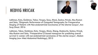 HEDVIG HRICAK
Lakhman, Katz, Goldman, Yakar, Vargas, Sosa, Miccò, Soslow, Hricak, Abu-Rustum
and Sala, “Diagnostic Performance of Computed Tomography for Preoperative
Staging of Patients with Non-endometrioid Carcinomas of the Uterine Corpus”, Ann
Surg Oncol. 2016
Lakhman, Yakar, Goldman, Katz, Vargas, Miccò, Zheng, Moskowitz, Soslow, Hricak,
Abu-Rustum and Sala, “Preoperative CT-based nomogram for predicting overall
survival in women with non-endometrioid carcinomas of the uterine corpus”, Abdom
Imaging (now titled Abdominal Radiology), 2015
 