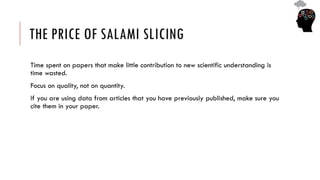 THE PRICE OF SALAMI SLICING
Time spent on papers that make little contribution to new scientific understanding is
time wasted.
Focus on quality, not on quantity.
If you are using data from articles that you have previously published, make sure you
cite them in your paper.
 