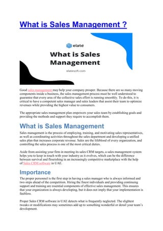 What is Sales Management ?
Good sales management may help your company prosper. Because there are so many moving
components inside a business, the sales management process must be well understood to
guarantee that every area of the collective sales effort is running smoothly. To do this, it is
critical to have a competent sales manager and sales leaders that assist their team to optimize
revenues while providing the highest value to consumers.
The appropriate sales management plan empowers your sales team by establishing goals and
providing the methods and support they require to accomplish them.
What is Sales Management
Sales management is the process of employing, training, and motivating sales representatives,
as well as coordinating activities throughout the sales department and developing a unified
sales plan that increases corporate revenue. Sales are the lifeblood of every organization, and
controlling the sales process is one of the most critical duties.
Aside from assisting your firm in meeting its sales CRM targets, a sales management system
helps you to keep in touch with your industry as it evolves, which can be the difference
between survival and flourishing in an increasingly competitive marketplace with the help
of Sales CRM software in UAE.
Importance
The proper personnel is the first step in having a sales manager who is always informed and
two steps ahead of the competition. Hiring the finest individuals and providing continuing
support and training are essential components of effective sales management. This ensures
that your organization is always developing, but it does not imply that your implementation is
faultless.
Proper Sales CRM software in UAE detects what is frequently neglected. The slightest
tweaks or modifications may sometimes add up to something wonderful or derail your team’s
development.
 
