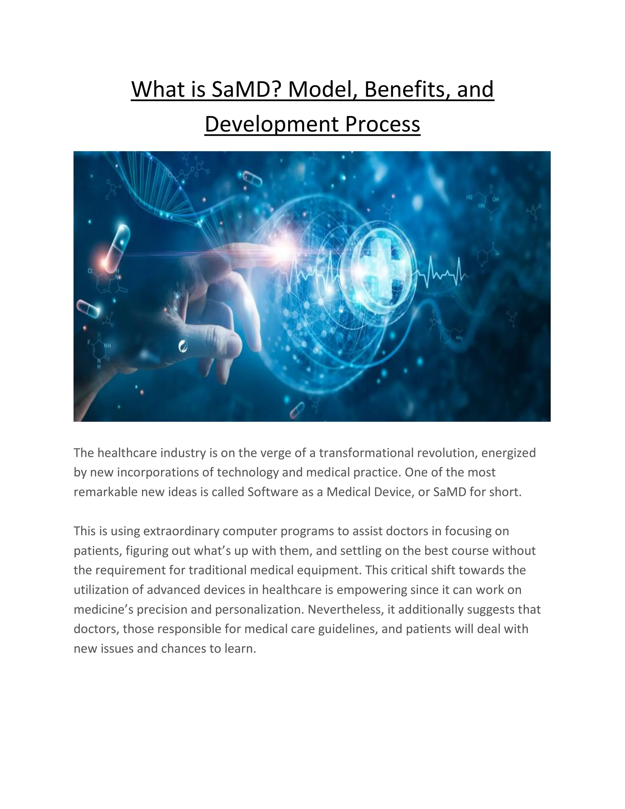 What is SaMD? Model, Benefits, and
Development Process
The healthcare industry is on the verge of a transformational revolution, energized
by new incorporations of technology and medical practice. One of the most
remarkable new ideas is called Software as a Medical Device, or SaMD for short.
This is using extraordinary computer programs to assist doctors in focusing on
patients, figuring out what’s up with them, and settling on the best course without
the requirement for traditional medical equipment. This critical shift towards the
utilization of advanced devices in healthcare is empowering since it can work on
medicine’s precision and personalization. Nevertheless, it additionally suggests that
doctors, those responsible for medical care guidelines, and patients will deal with
new issues and chances to learn.
 