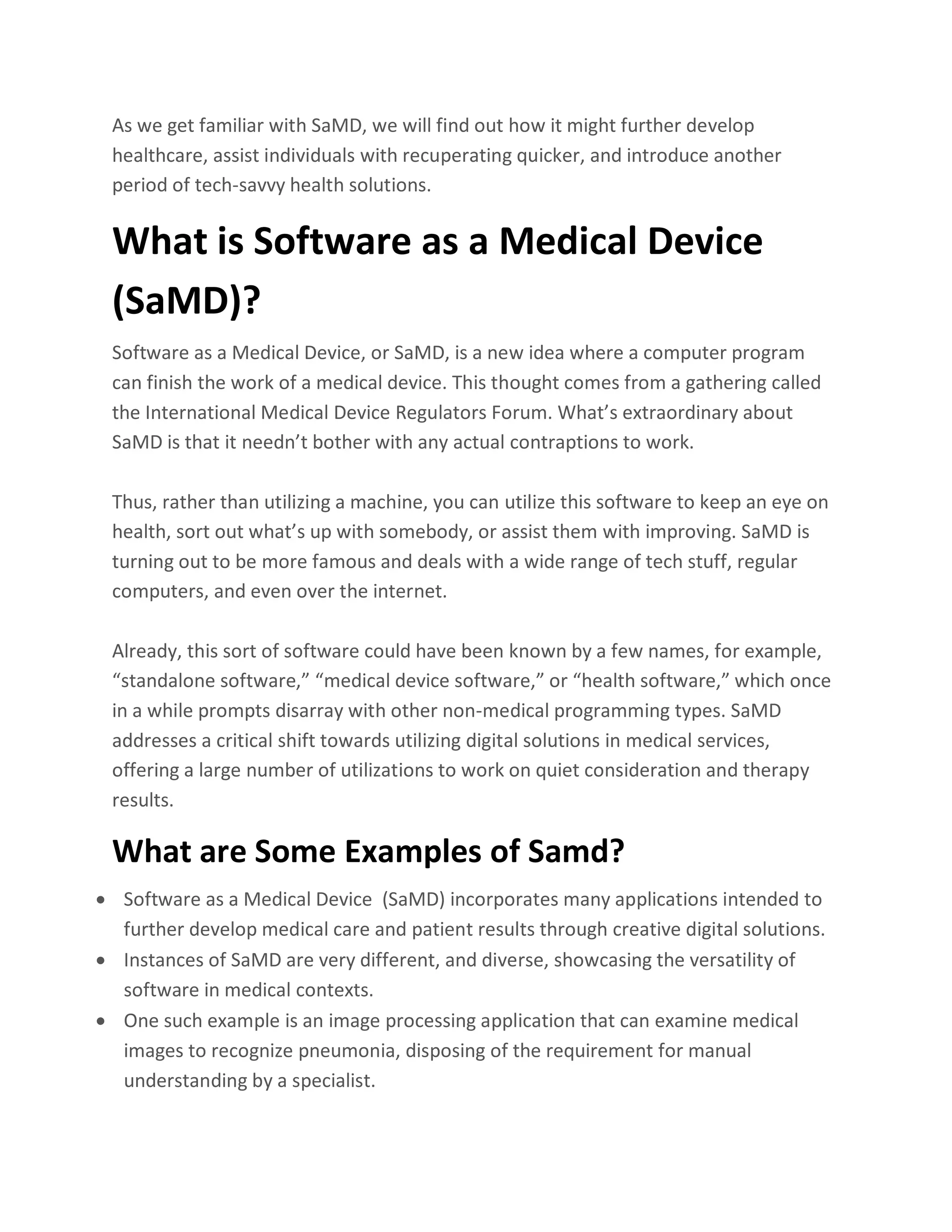 As we get familiar with SaMD, we will find out how it might further develop
healthcare, assist individuals with recuperating quicker, and introduce another
period of tech-savvy health solutions.
What is Software as a Medical Device
(SaMD)?
Software as a Medical Device, or SaMD, is a new idea where a computer program
can finish the work of a medical device. This thought comes from a gathering called
the International Medical Device Regulators Forum. What’s extraordinary about
SaMD is that it needn’t bother with any actual contraptions to work.
Thus, rather than utilizing a machine, you can utilize this software to keep an eye on
health, sort out what’s up with somebody, or assist them with improving. SaMD is
turning out to be more famous and deals with a wide range of tech stuff, regular
computers, and even over the internet.
Already, this sort of software could have been known by a few names, for example,
“standalone software,” “medical device software,” or “health software,” which once
in a while prompts disarray with other non-medical programming types. SaMD
addresses a critical shift towards utilizing digital solutions in medical services,
offering a large number of utilizations to work on quiet consideration and therapy
results.
What are Some Examples of Samd?
• Software as a Medical Device (SaMD) incorporates many applications intended to
further develop medical care and patient results through creative digital solutions.
• Instances of SaMD are very different, and diverse, showcasing the versatility of
software in medical contexts.
• One such example is an image processing application that can examine medical
images to recognize pneumonia, disposing of the requirement for manual
understanding by a specialist.
 
