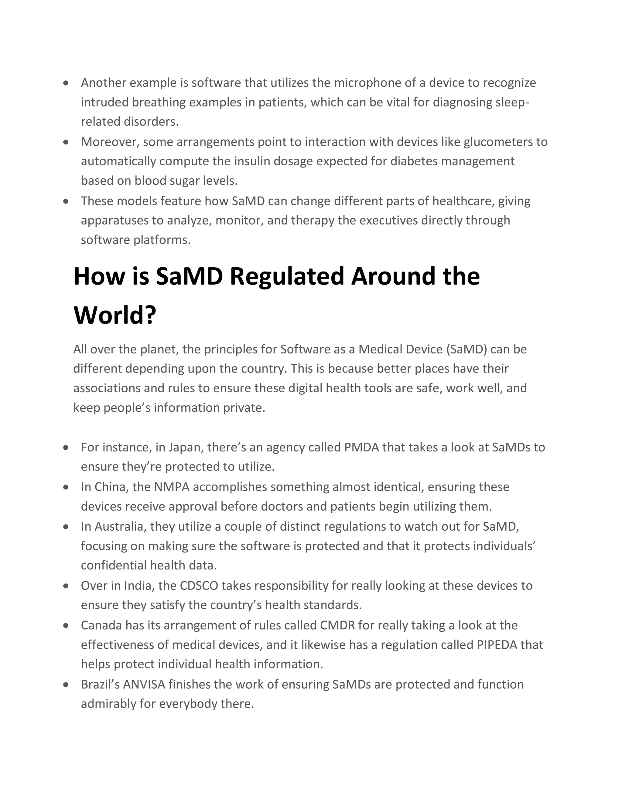 • Another example is software that utilizes the microphone of a device to recognize
intruded breathing examples in patients, which can be vital for diagnosing sleep-
related disorders.
• Moreover, some arrangements point to interaction with devices like glucometers to
automatically compute the insulin dosage expected for diabetes management
based on blood sugar levels.
• These models feature how SaMD can change different parts of healthcare, giving
apparatuses to analyze, monitor, and therapy the executives directly through
software platforms.
How is SaMD Regulated Around the
World?
All over the planet, the principles for Software as a Medical Device (SaMD) can be
different depending upon the country. This is because better places have their
associations and rules to ensure these digital health tools are safe, work well, and
keep people’s information private.
• For instance, in Japan, there’s an agency called PMDA that takes a look at SaMDs to
ensure they’re protected to utilize.
• In China, the NMPA accomplishes something almost identical, ensuring these
devices receive approval before doctors and patients begin utilizing them.
• In Australia, they utilize a couple of distinct regulations to watch out for SaMD,
focusing on making sure the software is protected and that it protects individuals’
confidential health data.
• Over in India, the CDSCO takes responsibility for really looking at these devices to
ensure they satisfy the country’s health standards.
• Canada has its arrangement of rules called CMDR for really taking a look at the
effectiveness of medical devices, and it likewise has a regulation called PIPEDA that
helps protect individual health information.
• Brazil’s ANVISA finishes the work of ensuring SaMDs are protected and function
admirably for everybody there.
 