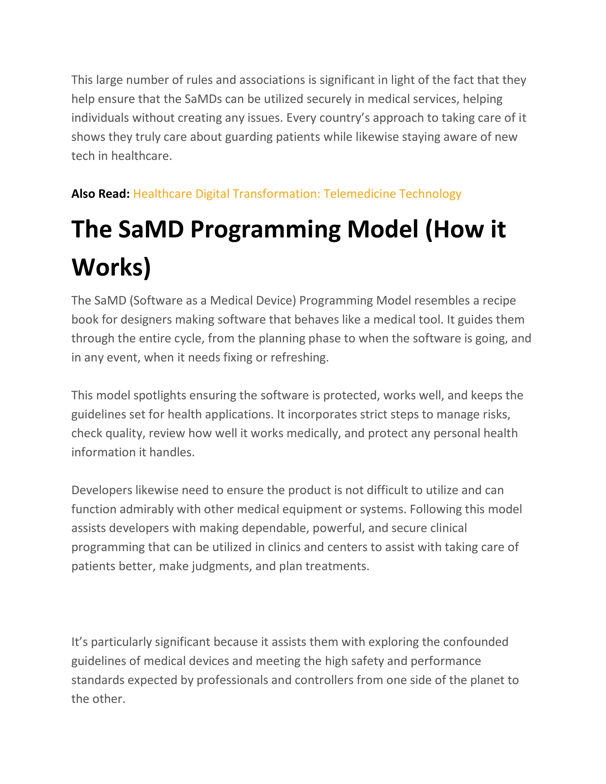 This large number of rules and associations is significant in light of the fact that they
help ensure that the SaMDs can be utilized securely in medical services, helping
individuals without creating any issues. Every country’s approach to taking care of it
shows they truly care about guarding patients while likewise staying aware of new
tech in healthcare.
Also Read: Healthcare Digital Transformation: Telemedicine Technology
The SaMD Programming Model (How it
Works)
The SaMD (Software as a Medical Device) Programming Model resembles a recipe
book for designers making software that behaves like a medical tool. It guides them
through the entire cycle, from the planning phase to when the software is going, and
in any event, when it needs fixing or refreshing.
This model spotlights ensuring the software is protected, works well, and keeps the
guidelines set for health applications. It incorporates strict steps to manage risks,
check quality, review how well it works medically, and protect any personal health
information it handles.
Developers likewise need to ensure the product is not difficult to utilize and can
function admirably with other medical equipment or systems. Following this model
assists developers with making dependable, powerful, and secure clinical
programming that can be utilized in clinics and centers to assist with taking care of
patients better, make judgments, and plan treatments.
It’s particularly significant because it assists them with exploring the confounded
guidelines of medical devices and meeting the high safety and performance
standards expected by professionals and controllers from one side of the planet to
the other.
 
