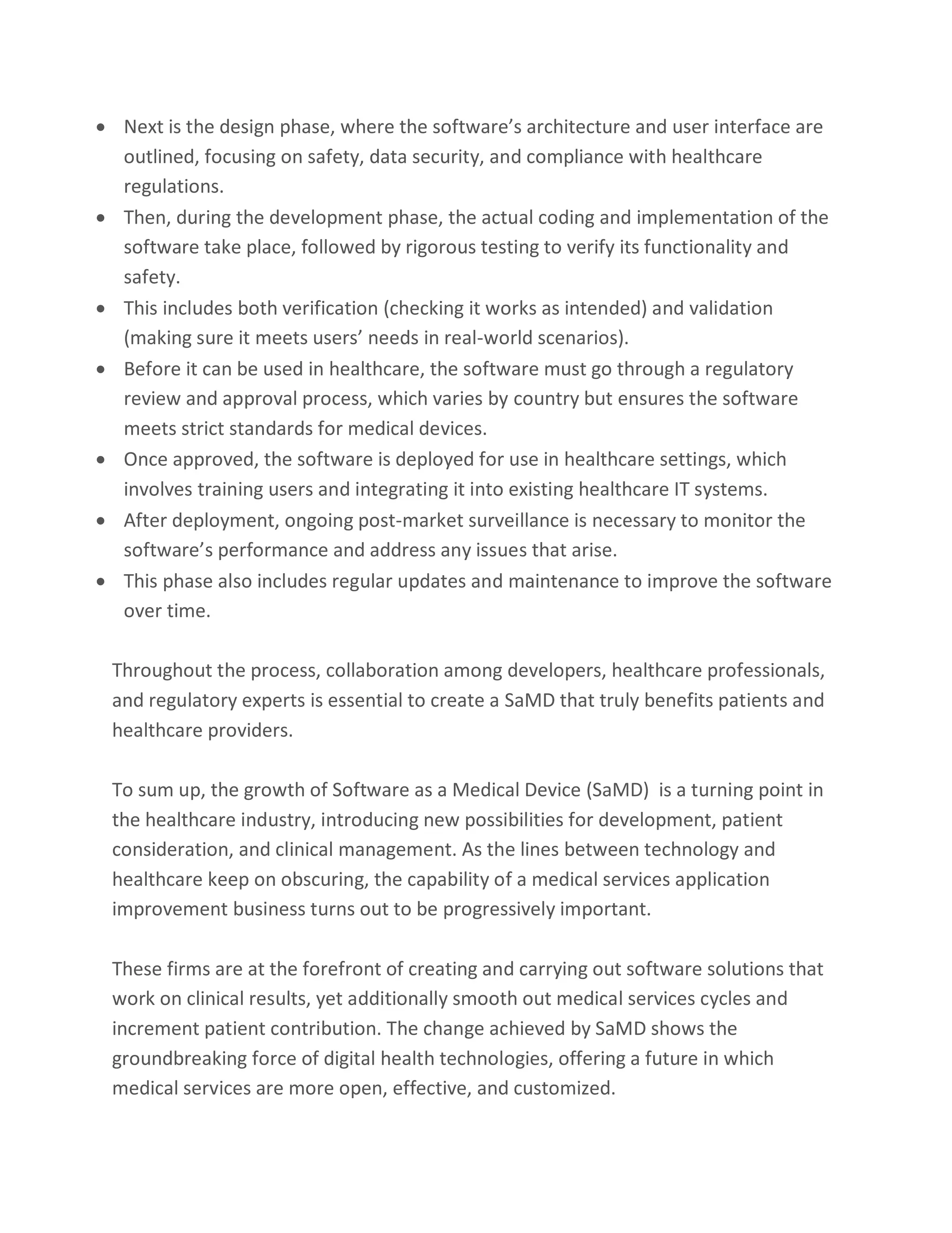 • Next is the design phase, where the software’s architecture and user interface are
outlined, focusing on safety, data security, and compliance with healthcare
regulations.
• Then, during the development phase, the actual coding and implementation of the
software take place, followed by rigorous testing to verify its functionality and
safety.
• This includes both verification (checking it works as intended) and validation
(making sure it meets users’ needs in real-world scenarios).
• Before it can be used in healthcare, the software must go through a regulatory
review and approval process, which varies by country but ensures the software
meets strict standards for medical devices.
• Once approved, the software is deployed for use in healthcare settings, which
involves training users and integrating it into existing healthcare IT systems.
• After deployment, ongoing post-market surveillance is necessary to monitor the
software’s performance and address any issues that arise.
• This phase also includes regular updates and maintenance to improve the software
over time.
Throughout the process, collaboration among developers, healthcare professionals,
and regulatory experts is essential to create a SaMD that truly benefits patients and
healthcare providers.
To sum up, the growth of Software as a Medical Device (SaMD) is a turning point in
the healthcare industry, introducing new possibilities for development, patient
consideration, and clinical management. As the lines between technology and
healthcare keep on obscuring, the capability of a medical services application
improvement business turns out to be progressively important.
These firms are at the forefront of creating and carrying out software solutions that
work on clinical results, yet additionally smooth out medical services cycles and
increment patient contribution. The change achieved by SaMD shows the
groundbreaking force of digital health technologies, offering a future in which
medical services are more open, effective, and customized.
 