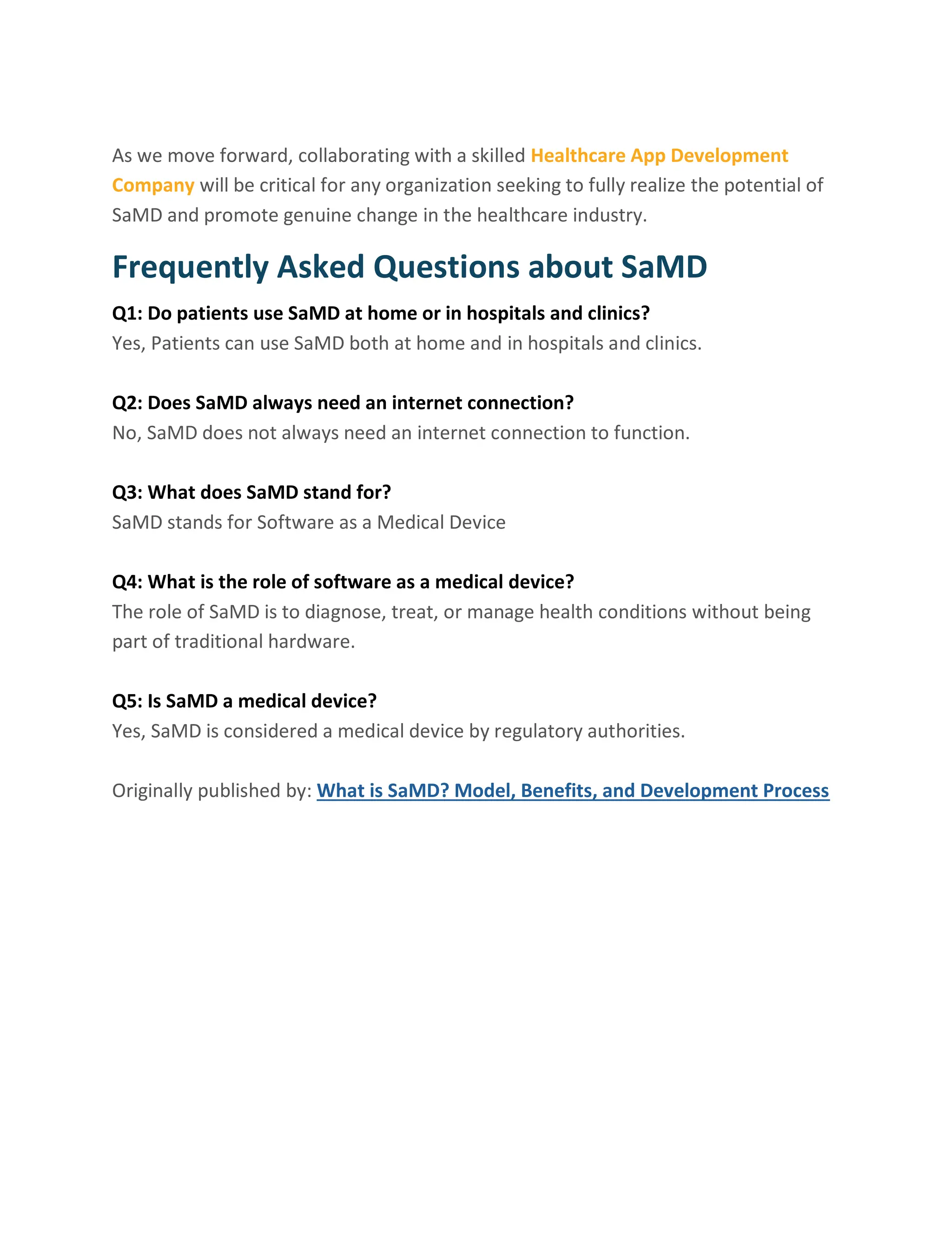 As we move forward, collaborating with a skilled Healthcare App Development
Company will be critical for any organization seeking to fully realize the potential of
SaMD and promote genuine change in the healthcare industry.
Frequently Asked Questions about SaMD
Q1: Do patients use SaMD at home or in hospitals and clinics?
Yes, Patients can use SaMD both at home and in hospitals and clinics.
Q2: Does SaMD always need an internet connection?
No, SaMD does not always need an internet connection to function.
Q3: What does SaMD stand for?
SaMD stands for Software as a Medical Device
Q4: What is the role of software as a medical device?
The role of SaMD is to diagnose, treat, or manage health conditions without being
part of traditional hardware.
Q5: Is SaMD a medical device?
Yes, SaMD is considered a medical device by regulatory authorities.
Originally published by: What is SaMD? Model, Benefits, and Development Process
 