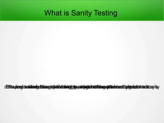 What is Sanity Testing
Sharing information on Smoke testing in the earlier articles, in today’ssoftware testing class here in this article it is explained about the sanitytesting.The main aim of sanity testing to examine the planned performance isbeing predicted.Instead of doing whole regression testing the sanity tests areperformed. It can be done as a part of manual testing as well.
 