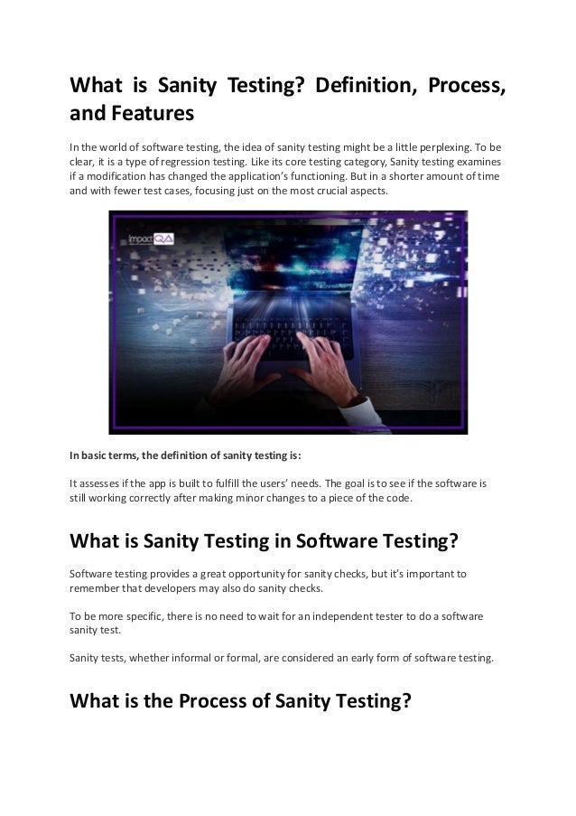 What is Sanity Testing? Definition, Process,
and Features
In the world of software testing, the idea of sanity testing might be a little perplexing. To be
clear, it is a type of regression testing. Like its core testing category, Sanity testing examines
if a modification has changed the application’s functioning. But in a shorter amount of time
and with fewer test cases, focusing just on the most crucial aspects.
In basic terms, the definition of sanity testing is:
It assesses if the app is built to fulfill the users’ needs. The goal is to see if the software is
still working correctly after making minor changes to a piece of the code.
What is Sanity Testing in Software Testing?
Software testing provides a great opportunity for sanity checks, but it’s important to
remember that developers may also do sanity checks.
To be more specific, there is no need to wait for an independent tester to do a software
sanity test.
Sanity tests, whether informal or formal, are considered an early form of software testing.
What is the Process of Sanity Testing?
 