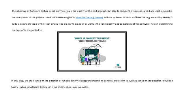 The objective of Software Testing is not only to ensure the quality of the end product, but also to reduce the time consumed and cost incurred in
the completion of the project. There are different types of Software Testing Training and the question of what is Smoke Testing and Sanity Testing is
quite a debatable topic within tech circles. The objective aimed at as well as the functionality and complexity of the software, help in determining
the type of testing opted for.
In this blog, we shall consider the question of what is Sanity Testing; understand its benefits and utility; as well as consider the question of what is
Sanity Testing in Software Testing in terms of its features and examples.
 