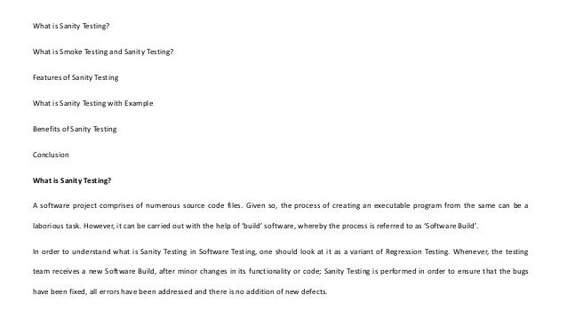 What is Sanity Testing?
What is Smoke Testing and Sanity Testing?
Features of Sanity Testing
What is Sanity Testing with Example
Benefits of Sanity Testing
Conclusion
What is Sanity Testing?
A software project comprises of numerous source code files. Given so, the process of creating an executable program from the same can be a
laborious task. However, it can be carried out with the help of ‘build’ software, whereby the process is referred to as ‘Software Build’.
In order to understand what is Sanity Testing in Software Testing, one should look at it as a variant of Regression Testing. Whenever, the testing
team receives a new Software Build, after minor changes in its functionality or code; Sanity Testing is performed in order to ensure that the bugs
have been fixed, all errors have been addressed and there is no addition of new defects.
 