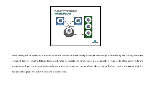 Sanity Testing can be looked at as a broad, quick and shallow Software Testing technique, which helps in determining the viability of further
testing. It does not involve detailed testing and helps to validate the functionality of an application. Thus, quite often Sanity tests are
undocumented and non-scripted and merely touch upon the important parts and bits. Hence, Sanity Testing is critical in ensuring that the
new code changes do not affect the existing functionalities.
 