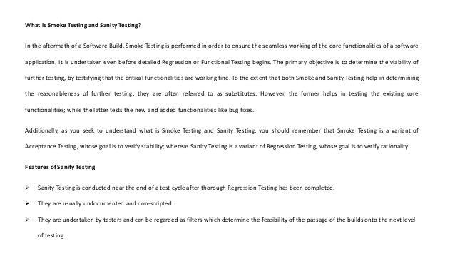 What is Smoke Testing and Sanity Testing?
In the aftermath of a Software Build, Smoke Testing is performed in order to ensure the seamless working of the core functionalities of a software
application. It is undertaken even before detailed Regression or Functional Testing begins. The primary objective is to determine the viability of
further testing, by testifying that the critical functionalities are working fine. To the extent that both Smoke and Sanity Testing help in determining
the reasonableness of further testing; they are often referred to as substitutes. However, the former helps in testing the existing core
functionalities; while the latter tests the new and added functionalities like bug fixes.
Additionally, as you seek to understand what is Smoke Testing and Sanity Testing, you should remember that Smoke Testing is a variant of
Acceptance Testing, whose goal is to verify stability; whereas Sanity Testing is a variant of Regression Testing, whose goal is to verify rationality.
Features of Sanity Testing
 Sanity Testing is conducted near the end of a test cycle after thorough Regression Testing has been completed.
 They are usually undocumented and non-scripted.
 They are undertaken by testers and can be regarded as filters which determine the feasibility of the passage of the builds onto the next level
of testing.
 