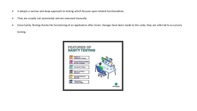  It adopts a narrow and deep approach to testing which focuses upon limited functionalities.
 They are usually not automated and are executed manually.
 Since Sanity Testing checks the functioning of an application after minor changes have been made to the code, they are referred to as cursory
testing.
 