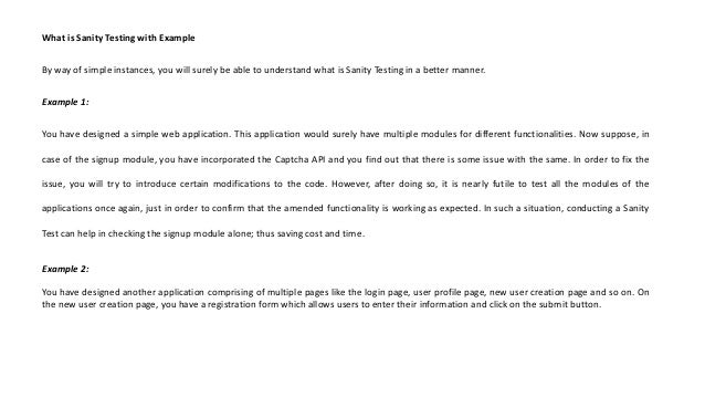 What is Sanity Testing with Example
By way of simple instances, you will surely be able to understand what is Sanity Testing in a better manner.
Example 1:
You have designed a simple web application. This application would surely have multiple modules for different functionalities. Now suppose, in
case of the signup module, you have incorporated the Captcha API and you find out that there is some issue with the same. In order to fix the
issue, you will try to introduce certain modifications to the code. However, after doing so, it is nearly futile to test all the modules of the
applications once again, just in order to confirm that the amended functionality is working as expected. In such a situation, conducting a Sanity
Test can help in checking the signup module alone; thus saving cost and time.
Example 2:
You have designed another application comprising of multiple pages like the login page, user profile page, new user creation page and so on. On
the new user creation page, you have a registration form which allows users to enter their information and click on the submit button.
 