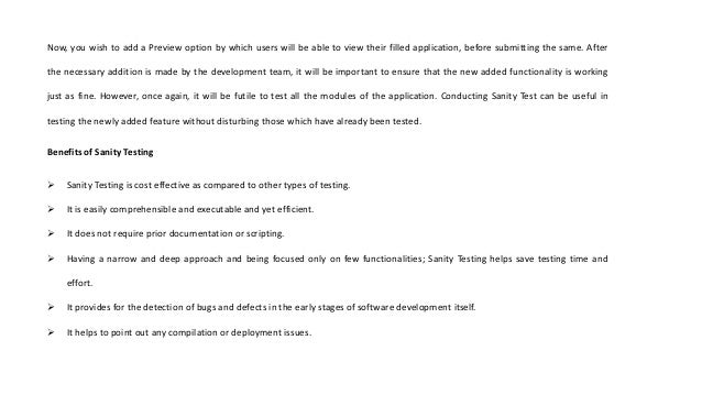 Now, you wish to add a Preview option by which users will be able to view their filled application, before submitting the same. After
the necessary addition is made by the development team, it will be important to ensure that the new added functionality is working
just as fine. However, once again, it will be futile to test all the modules of the application. Conducting Sanity Test can be useful in
testing the newly added feature without disturbing those which have already been tested.
Benefits of Sanity Testing
 Sanity Testing is cost effective as compared to other types of testing.
 It is easily comprehensible and executable and yet efficient.
 It does not require prior documentation or scripting.
 Having a narrow and deep approach and being focused only on few functionalities; Sanity Testing helps save testing time and
effort.
 It provides for the detection of bugs and defects in the early stages of software development itself.
 It helps to point out any compilation or deployment issues.
 