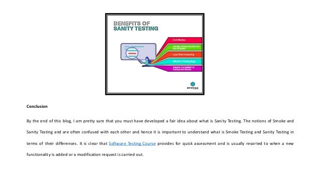 Conclusion
By the end of this blog, I am pretty sure that you must have developed a fair idea about what is Sanity Testing. The notions of Smoke and
Sanity Testing and are often confused with each other and hence it is important to understand what is Smoke Testing and Sanity Testing in
terms of their differences. It is clear that Software Testing Course provides for quick assessment and is usually resorted to when a new
functionality is added or a modification request is carried out.
 