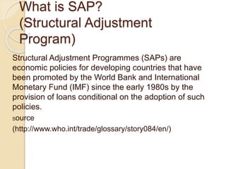 What is SAP?
(Structural Adjustment
Program)
Structural Adjustment Programmes (SAPs) are
economic policies for developing countries that have
been promoted by the World Bank and International
Monetary Fund (IMF) since the early 1980s by the
provision of loans conditional on the adoption of such
policies.
Source
(http://www.who.int/trade/glossary/story084/en/)
 