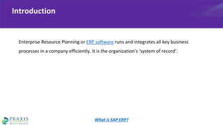Enterprise Resource Planning or ERP software runs and integrates all key business
processes in a company efficiently. It is the organization’s ‘system of record’.
Introduction
What is SAP ERP?
 