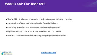• The SAP ERP tool usage is varied across functions and industry domains.
• Automation of tasks and managing the financial ledgers.
• Capturing attendance of employees and managing payroll.
• organizations can procure the raw materials for production.
• Enables communication with existing and prospective customers.
What is SAP ERP Used for?
What is SAP ERP?
 