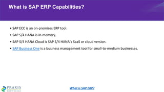 • SAP ECC is an on-premises ERP tool.
• SAP S/4 HANA is in-memory.
• SAP S/4 HANA Cloud is SAP S/4 HANA’s SaaS or cloud version.
• SAP Business One is a business management tool for small-to-medium businesses.
What is SAP ERP Capabilities?
What is SAP ERP?
 