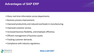 • Share real-time information across departments.
• Business process improvement.
• Improved productivity and reduced overheads in manufacturing.
• Improved customer service.
• Increased business flexibility, and employee efficiency.
• Efficient management of business assets.
• Tracking customer demands.
• Compliance with industry regulations.
Advantages of SAP ERP
What is SAP ERP?
 