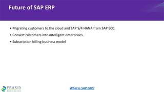 • Migrating customers to the cloud and SAP S/4 HANA from SAP ECC.
• Convert customers into intelligent enterprises.
• Subscription billing business model
Future of SAP ERP
What is SAP ERP?
 