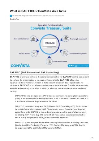1/4
Convista Asia
What is SAP FICO? ConVista Asia India
asiaconvista.blogspot.com/2022/09/what-is-sap-fico-convista-asia-india.html
SAP FICO (SAP Finance and SAP Controlling)
SAP FICO is an important core functional component in the SAP ERP central component
that allows the organization to manage all financial data. SAP FICO allows the
organization to save the full version of its financial transaction data. Specifically, the
purpose of SAP FICO is to help companies produce and manage financial statements for
analysis and reporting, as well as to assist in effective business planning and decision-
making.
SAP ERP Central Component (SAP ECC) is a company resource planning system
(ERP) in places that are commonly referred to as "SAP ERP." SAP FICO AIDS ECC
in the financial accounting and control functions.
SAP FICO consists of two parts, SAP (FI) and SAP Controlling (CO). Each is used
for certain financial processes. SAP FI deals with overall financial reporting and
accounting, while SAP CO is focused more narrowly on the cost of planning and
monitoring. SAP FI and Sap CO were initially released as separate modules but
now it is very integrated so many people call them a module.
SAP FICO is also integrated with other SAP Logistics Modules, including Sales and
Distribution (SD), Production Planning (PP), Factory Maintenance (PM), Quality
Management (QM), and Material Management (MM).
 