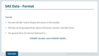 Copyright © 2017, edureka and/or its affiliates. All rights reserved.
SAS Data - Format
Format
• Formats tell SAS how to display the values in the variable.
• Formats can be grouped three classes (character, numeric, and date-time)
• The general form of a format statement is:
FORMAT variable-name FORMAT-NAME.;
 