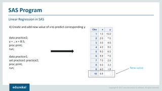 Copyright © 2017, edureka and/or its affiliates. All rights reserved.
Linear Regression in SAS
SAS Program
4) Create and add new value of x to predict corresponding y
data practice2;
y = .; x = 8.5;
proc print;
run;
data practice1;
set practice1 practice2;
proc print;
run; New value
 