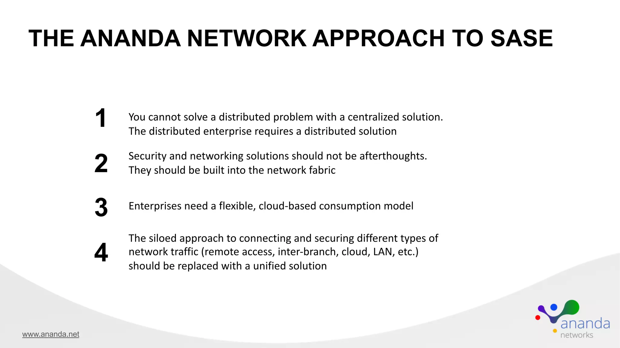 THE ANANDA NETWORK APPROACH TO SASE
You cannot solve a distributed problem with a centralized solution.
The distributed enterprise requires a distributed solution
1
2
3 Enterprises need a flexible, cloud-based consumption model
Security and networking solutions should not be afterthoughts.
They should be built into the network fabric
4
The siloed approach to connecting and securing different types of
network traffic (remote access, inter-branch, cloud, LAN, etc.)
should be replaced with a unified solution
www.ananda.net
 