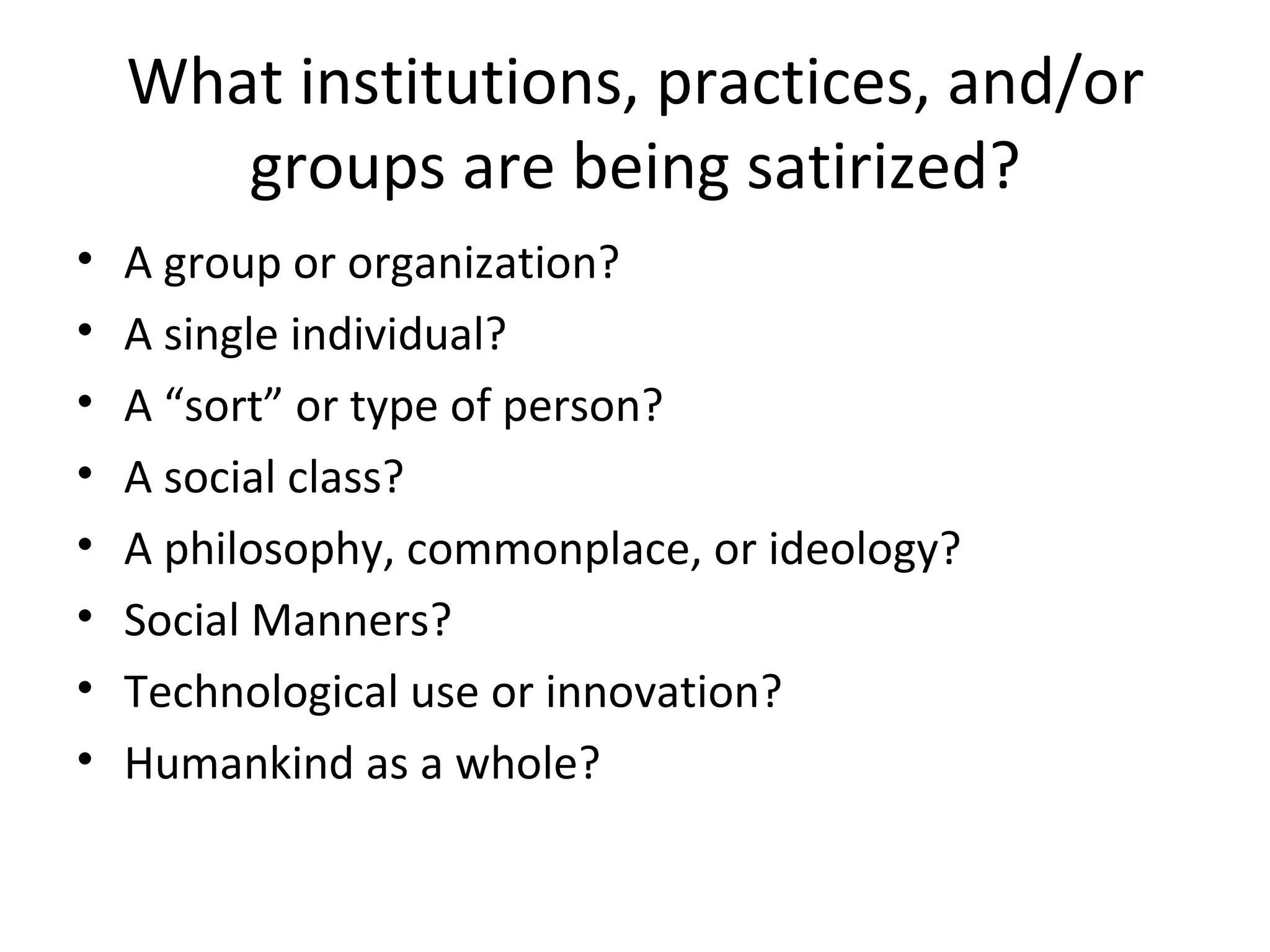 What institutions, practices, and/or groups are being satirized? A group or organization? A single individual? A “sort” or type of person? A social class? A philosophy, commonplace, or ideology? Social Manners? Technological use or innovation? Humankind as a whole? 