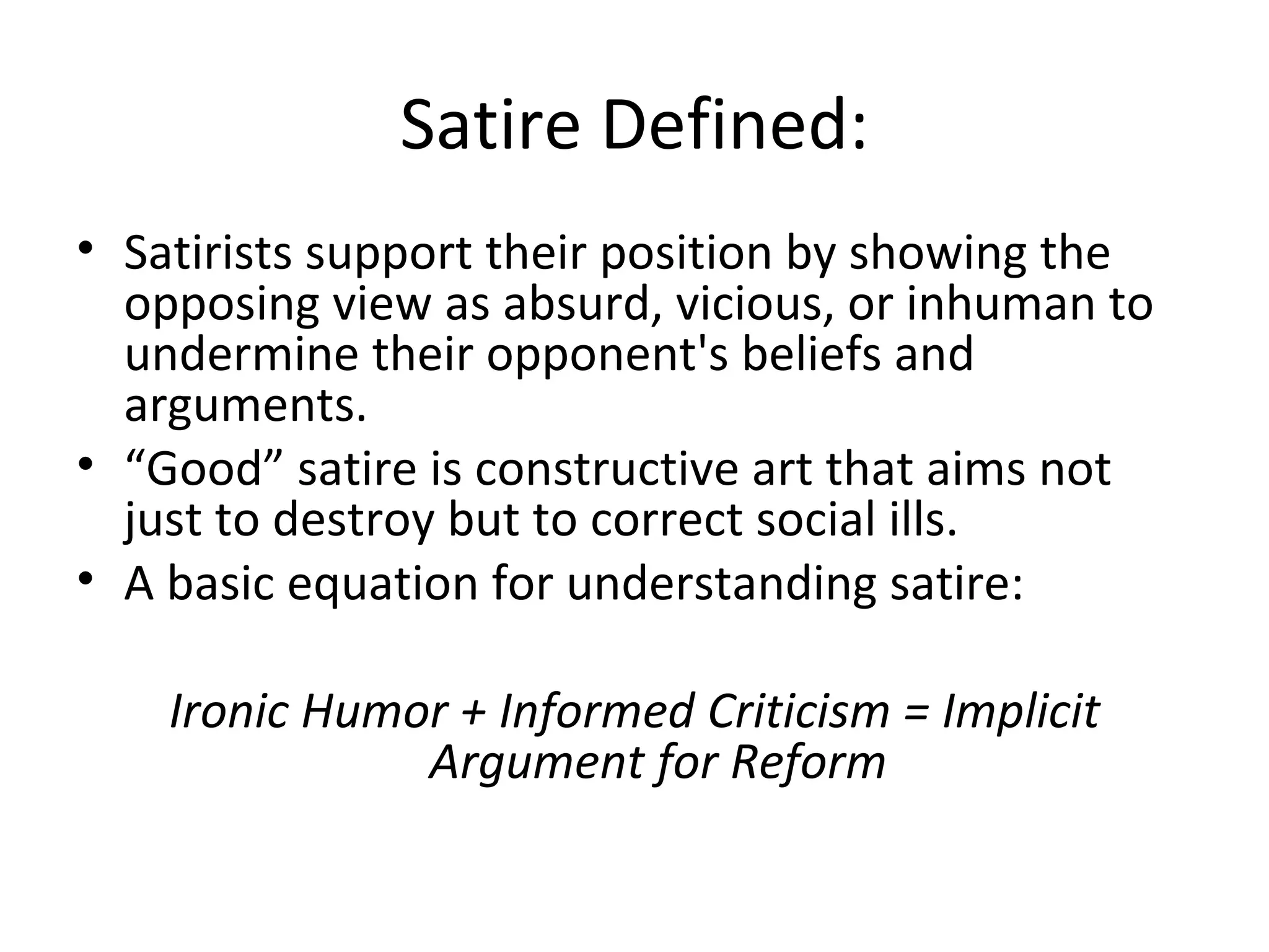 Satire Defined: Satirists support their position by showing the opposing view as absurd, vicious, or inhuman to undermine their opponent's beliefs and arguments. “ Good” satire is constructive art that aims not just to destroy but to correct social ills. A basic equation for understanding satire: Ironic Humor + Informed Criticism = Implicit Argument for Reform 