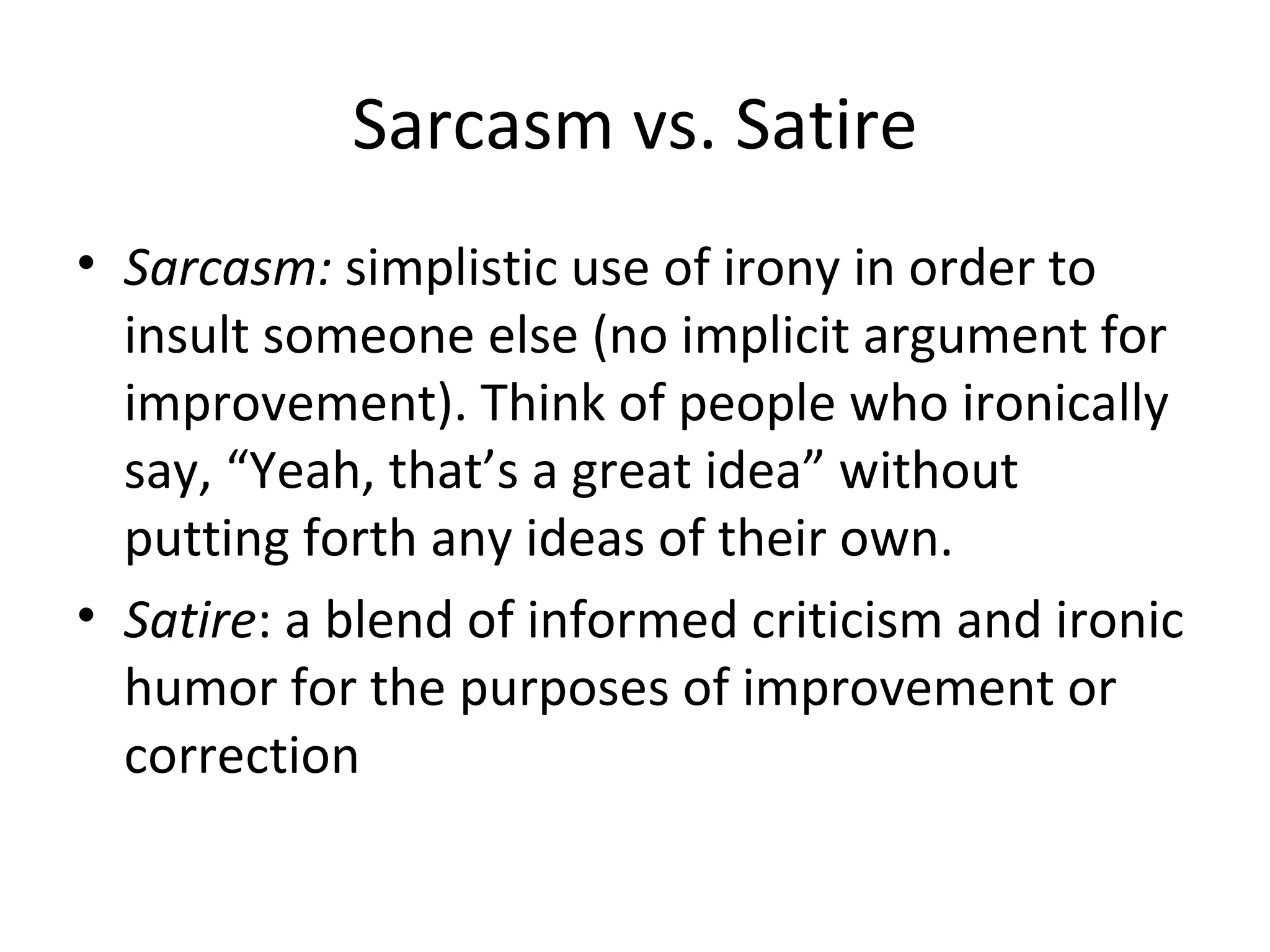 Sarcasm vs. Satire Sarcasm:  simplistic use of irony in order to insult someone else (no implicit argument for improvement). Think of people who ironically say, “Yeah, that’s a great idea” without putting forth any ideas of their own. Satire : a blend of informed criticism and ironic humor for the purposes of improvement or correction 