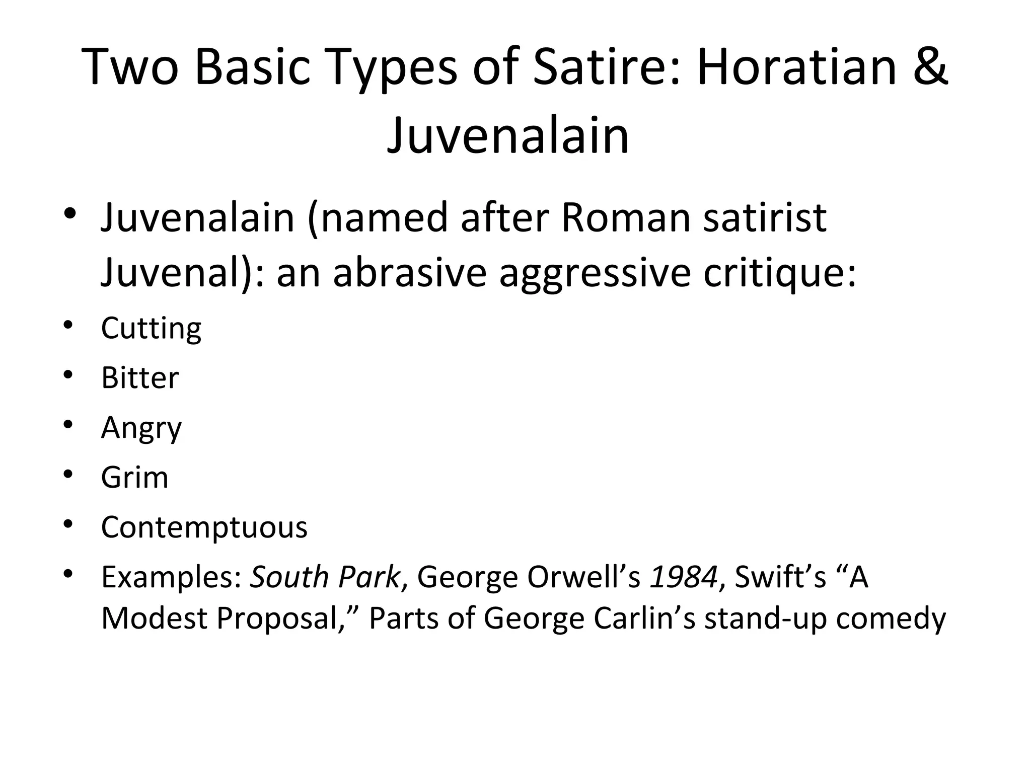 Two Basic Types of Satire: Horatian & Juvenalain  Juvenalain (named after Roman satirist Juvenal): an abrasive aggressive critique: Cutting Bitter Angry Grim Contemptuous  Examples:  South Park , George Orwell’s  1984 , Swift’s “A Modest Proposal,” Parts of George Carlin’s stand-up comedy 