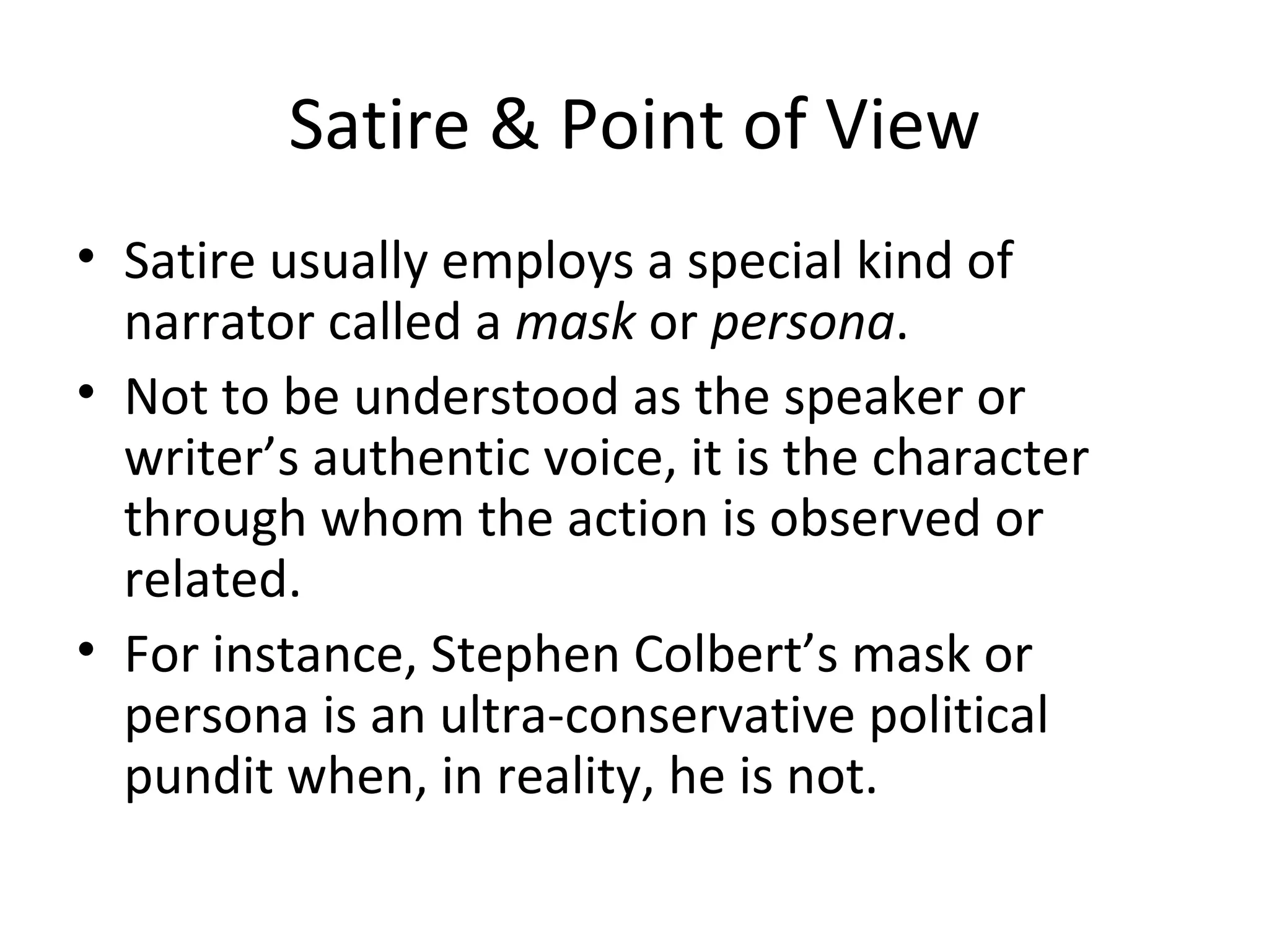 Satire & Point of View Satire usually employs a special kind of narrator called a  mask  or  persona . Not to be understood as the speaker or writer’s authentic voice, it is the character through whom the action is observed or related. For instance, Stephen Colbert’s mask or persona is an ultra-conservative political pundit when, in reality, he is not. 
